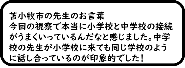 苫小牧市の先生のお言葉　今回の視察で本当に小学校と中学校の接続がうまくいっているんだなと感じました。中学校の先生が小学校に来ても同じ学校のように話し合っているのが印象的でした。