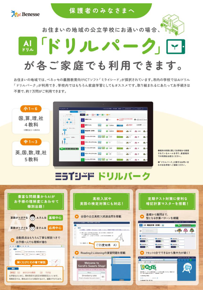 保護者のみなさまへ　ドリルパークのご紹介　お住いの地域の公立学校にお通いの場合、AIドリル「ドリルパーク」が各ご家庭でも利用できます。お住まいの地域では、ベネッセの義務教育向けICTソフト「ミライシード」が採択されています。市内の学校ではAIドリル「ドリルパーク」が利用でき、学校内ではもちろん家庭学習としてもオススメです。取り組まれるにあたってお手続きは不要で、約7万問がご利用できます。